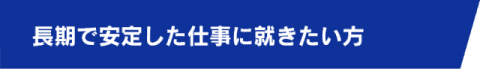 長期で安定した仕事に就きたい方